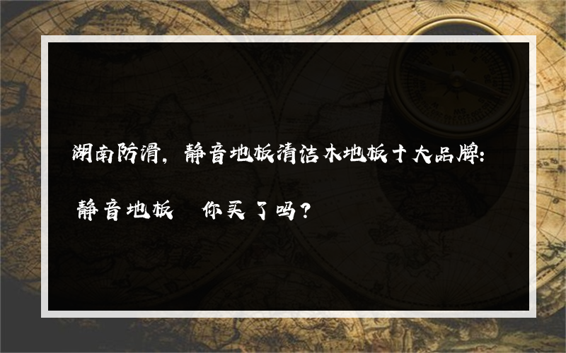 湖南防滑,静音地板清洁木地板十大品牌:静音地板 你买了吗？